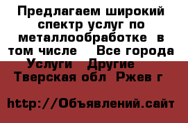 Предлагаем широкий спектр услуг по металлообработке, в том числе: - Все города Услуги » Другие   . Тверская обл.,Ржев г.
